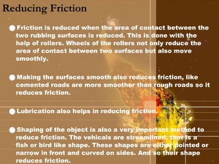 Reducing Friction Friction is reduced when the area of contact between the two rubbing surfaces is reduced. This is done with the help of rollers. Wheels of the rollers not only reduce the area of contact between two surfaces but also move smoothly. Making the surfaces smooth also reduces friction, like cemented roads are more smoother than rough roads so it reduces friction. Lubrication also helps in reducing friction. Shaping of the object is also a very important method to reduce friction. The vehicals are streamlined, that is a fish or bird like shape. These shapes are either pointed or narrow in front and curved on sides. And so their shape reduces friction. 
