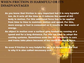 WHEN FRICTION IS HARMFUL? OR ITS DISADVANTAGES As you know that friction is very important but it is very harmful too. As it acts all the time so it reduces the speed of the body in motion. For this additional force has to be applied from time to time to maintain motion and speed. For this, more energy or fuel is consumed so it results in  the waste of energy. An object in motion over a surface gets heated on running at a speed and for a long distance. For this we have to adopt the cooling systems. Sometimes even the fire accidents in cars and trains take place because of too much frictional force. So even if friction is very helpful for us, it is dangerous too that is why it is also called necessary evil. 