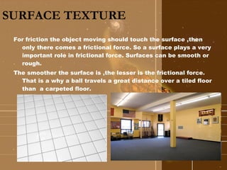 SURFACE TEXTURE For friction the object moving should touch the surface ,then only there comes a frictional force. So a surface plays a very important role in frictional force. Surfaces can be smooth or rough. The smoother the surface is ,the lesser is the frictional force. That is a why a ball travels a great distance over a tiled floor than  a carpeted floor.  