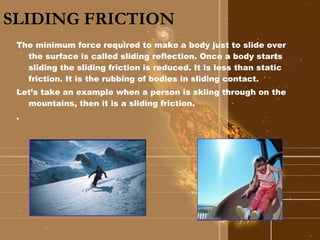 SLIDING FRICTION   The minimum force required to make a body just to slide over the surface is called sliding reflection. Once a body starts sliding the sliding friction is reduced. It is less than static friction. It is the rubbing of bodies in sliding contact. Let’s take an example when a person is skiing through on the mountains, then it is a sliding friction. .  