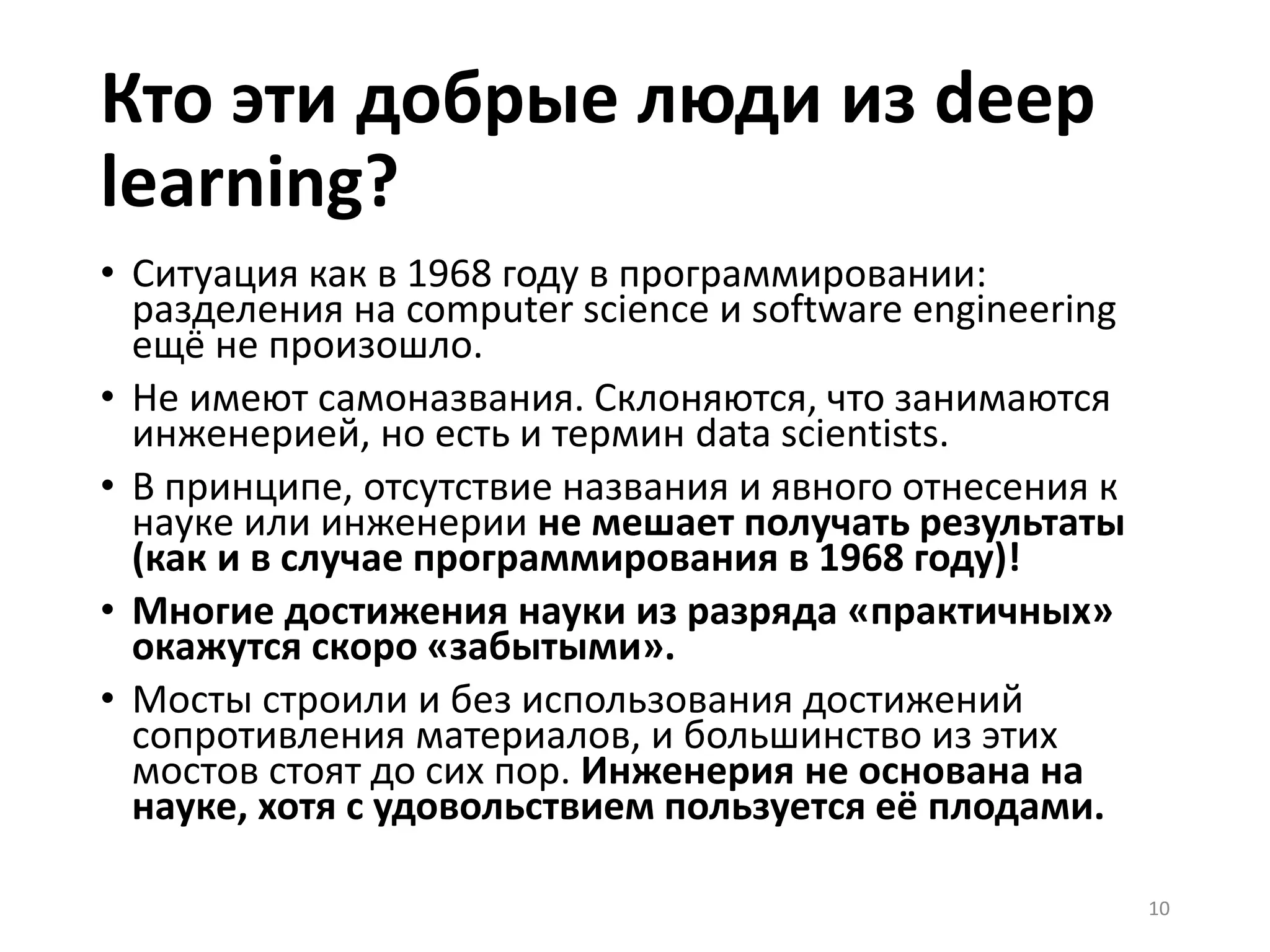 Кто эти добрые люди из deep
learning?
• Ситуация как в 1968 году в программировании:
разделения на computer science и software engineering
ещё не произошло.
• Не имеют самоназвания. Склоняются, что занимаются
инженерией, но есть и термин data scientists.
• В принципе, отсутствие названия и явного отнесения к
науке или инженерии не мешает получать результаты
(как и в случае программирования в 1968 году)!
• Многие достижения науки из разряда «практичных»
окажутся скоро «забытыми».
• Мосты строили и без использования достижений
сопротивления материалов, и большинство из этих
мостов стоят до сих пор. Инженерия не основана на
науке, хотя с удовольствием пользуется её плодами.
10
 