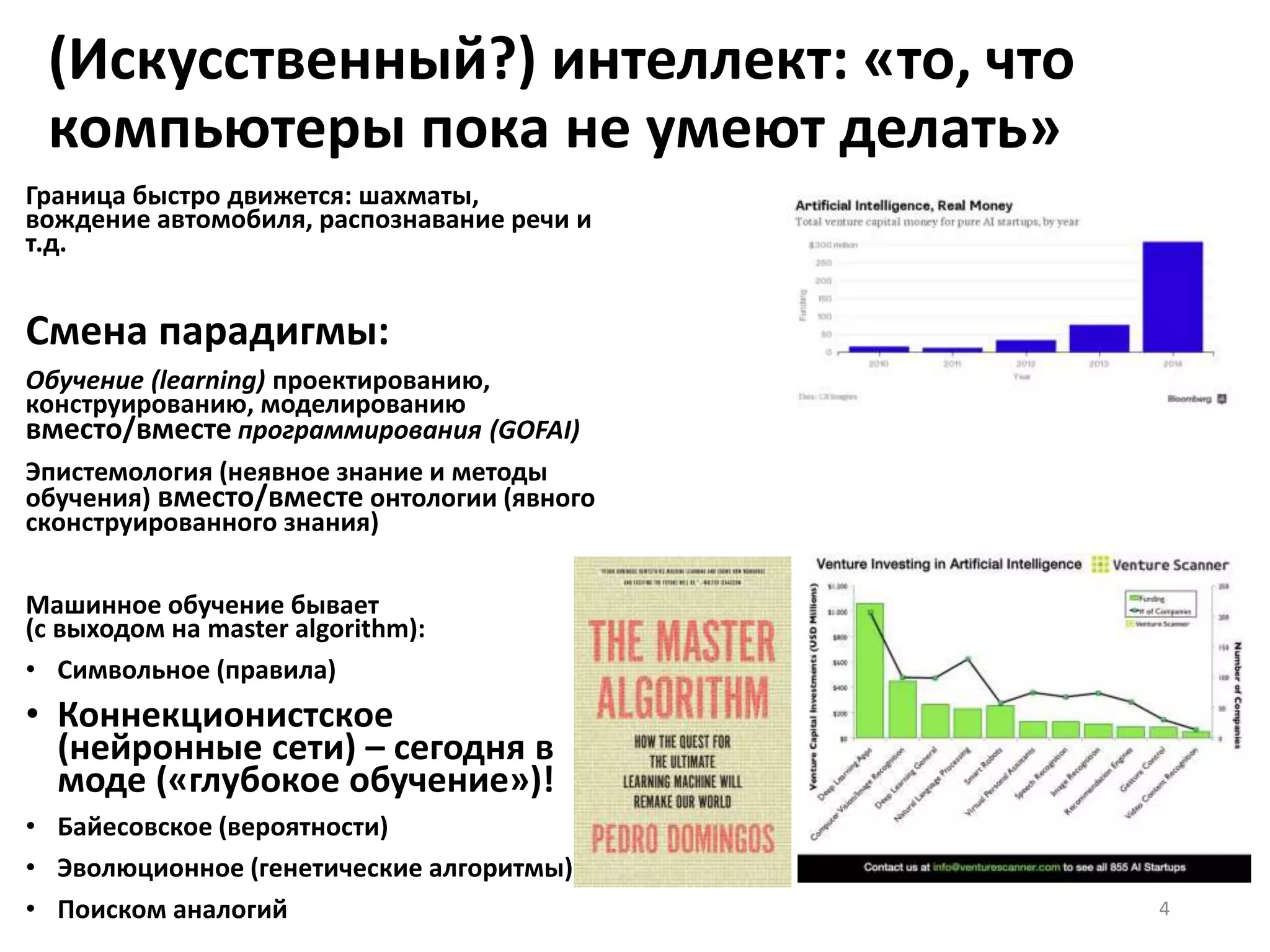(Искусственный?) интеллект: «то, что
компьютеры пока не умеют делать»
Граница быстро движется: шахматы,
вождение автомобиля, распознавание речи и
т.д.
Смена парадигмы:
Обучение (learning) проектированию,
конструированию, моделированию
вместо/вместе программирования (GOFAI)
Эпистемология (неявное знание и методы
обучения) вместо/вместе онтологии (явного
сконструированного знания)
Машинное обучение бывает
(с выходом на master algorithm):
• Символьное (правила)
• Коннекционистское
(нейронные сети) – сегодня в
моде («глубокое обучение»)!
• Байесовское (вероятности)
• Эволюционное (генетические алгоритмы)
• Поиском аналогий 4
 