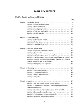 iii
Page
Module 1. Forces and Motion . . . . . . . . . . . . . . . . . . . . . . . . . . . . . . . . . . . . . . . . . 5
Activity 1: Forces on objects at rest . . . . . . . . . . . . . . . . . . . . . . . . . . . 7
Activity 2: Balance of forces. . . . . . . . . . . . . . . . . . . . . . . . . . . . . . . . . . 8
Activity 3: Investigating inertia . . . . . . . . . . . . . . . . . . . . . . . . . . . . . . . 10
Activity 4: Force and acceleration . . . . . . . . . . . . . . . . . . . . . . . . . . . . 11
Activity 5: Action-Reaction . . . . . . . . . . . . . . . . . . . . . . . . . . . . . . . . . . 13
Module 2. Work and Energy . . . . . . . . . . . . . . . . . . . . . . . . . . . . . . . . . . . . . . . . . . 17
Activity 1: Is there work done? . . . . . . . . . . . . . . . . . . . . . . . . . . . . . . . 18
Activity 2: Rolling toy . . . . . . . . . . . . . . . . . . . . . . . . . . . . . . . . . . . . . . . 23
Activity 3: How POWER-ful am I? . . . . . . . . . . . . . . . . . . . . . . . . . . . . . 24
Module 3. Heat and Temperature . . . . . . . . . . . . . . . . . . . . . . . . . . . . . . . . . . . . . 27
Activity 1: Explaining hotness or coldness . . . . . . . . . . . . . . . . . . . . . 28
Activity 2: Dye in water . . . . . . . . . . . . . . . . . . . . . . . . . . . . . . . . . . . . . 29
Activity 3.1: What happens when ice melts? . . . . . . . . . . . . . . . . . . . . 31
Activity 3.2: What happens to the temperature of water as it boils?. 33
Activity 4: What is the relationship between the mass of a material
and the amount of heat it can transfer?. . . . . . . . . . . . . . . . . . . . . . . . 33
Activity 5: Comparing heat capacities . . . . . . . . . . . . . . . . . . . . . . . . . 34
Module 4. Electricity . . . . . . . . . . . . . . . . . . . . . . . . . . . . . . . . . . . . . . . . . . . . . . . . 35
Activity 1: Current and voltage . . . . . . . . . . . . . . . . . . . . . . . . . . . . . . . 37
Activity 2: Current and resistance . . . . . . . . . . .. . . . . . . . . . . . . . . . . . 40
Activity 3: What’s the connection? . . . . . . . . . . . . . . . . . . . . . . . . . . . 42
Activity 4: Stay safe! . . . . . . . . . . . . . . . . . . . . . . . . . . . . . . . . . . . . . . . 45
Module 5. Sounds . . . . . . . . . . . . . . . . . . . . . . . . . . . . . . . . . . . . . . . . . . . . . . . . . . . 47
Activity 1: The dancing salt and the moving beads!. . . . . . . . . . . . . . . 51
Activity 2: Characteristics of waves: Comparing longitudinal and
and transverse waves . . . . . . . . . . . . . . . . . . . . . . . . . . . . . . . . . . . . . . . 51
Activity 3: Sound race… Where does sound travel fastest? . . . . . . . . 52
Activity 4: Chimes… Chimes… Chimes… . . . . . . . . . . . . . . . . . .. . . . . . 52
Activity 5: Faster sound… In hotter or cooler? . . . . . . . . . . . . . . . . . . . 53
Activity 6: Reflecting and refracting sound. . . . . . . . . . . . . . . . . . . . . . 53
 