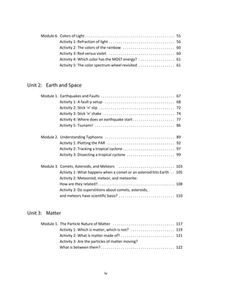 iv
Module 6. Colors of Light . . . . . . . . . . . . . . . . . . . . . . . . . . . . . . . . . . . . . . . . . . . . . 55
Activity 1: Refraction of light . . . . . . . . . . . . . . . . . . . . . . . . . . . . . . . . . 56
Activity 2: The colors of the rainbow . . . . . . . . . . . . . . . . . . . . . . . . . . 60
Activity 3: Red versus violet . . . . . . . . . . . . . . . . . . . . . . . . . . . . . . . . . 60
Activity 4: Which color has the MOST energy? . . . . . . . . . . . . . . . . . . 61
Activity 5: The color spectrum wheel revisited . . . . . . . . . . . . . . . . . . 61
Module 1. Earthquakes and Faults . . . . . . . . . . . . . . . . . . . . . . . . . . . . . . . . . . . . . 67
Activity 1: A fault-y setup . . . . . . . . . . . . . . . . . . . . . . . . . . . . . . . . . . . 68
Activity 2: Stick ‘n’ slip . . . . . . . . . . . . . . . . . . . . . . . . . . . . . . . . . . . . . . 72
Activity 3: Stick ‘n’ shake . . . . . . . . . . . . . . . . . . . . . . . . . . . . . . . . . . . . 74
Activity 4: Where does an earthquake start . . . . . . . . . . . . . . . . . . . . . 77
Activity 5: Tsunami! . . . . . . . . . . . . . . . . . . . . . . . . . . . . . . . . . . . . . . . . 86
Module 2. Understanding Typhoons . . . . . . . . . . . . . . . . . . . . . . . . . . . . . . . . . . . 89
Activity 1: Plotting the PAR . . . . . . . . . . . . . . . . . . . . . . . . . . . . . . . . . . 92
Activity 2: Tracking a tropical cyclone . . . . . . . . . . . . . . . . . . . . . . . . . . 97
Activity 3: Dissecting a tropical cyclone . . . . . . . . . . . . . . . . . . . . . . . . 99
Module 3. Comets, Asteroids, and Meteors . . . . . . . . . . . . . . . . . . . . . . . . . . . . 103
Activity 1: What happens when a comet or an asteroid hits Earth . . 105
Activity 2: Meteoroid, meteor, and meteorite:
How are they related?. . . . . . . . . . . . . . . . . . . . . . . . . . . . . . . . . . . . . . . 108
Activity 3: Do superstitions about comets, asteroids,
and meteors have scientific basis? . . . . . . . . . . . . . . . . . . . . . . . . . . . . 110
Module 1. The Particle Nature of Matter . . . . . . . . . . . . . . . . . . . . . . . . . . . . . . . 117
Activity 1: Which is matter, which is not? . . . . . . . . . . . . . . . . . . . . . . 119
Activity 2: What is matter made of? . . . . . . . . . . . . . . . . . . . . . . . . . . . 121
Activity 3: Are the particles of matter moving?
What is between them? . . . . . . . . . . . . . . . . . . . . . . . . . . . . . . . . . . . . . 122
 