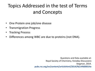 Topics Addressed in the test of Terms
and Concepts
• One Protein one job/one disease
• Transmigration Progress
• Tracking Process
• Differences among WBC are due to proteins (not DNA).
Questions and Data available at:
Royal Society of Chemistry, Faraday Discussions
Stegman, 2014.
pubs.rsc.org/en/content/articlehtml/2014/fd/c4fd00014e
 