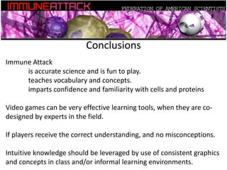 Conclusions
Immune Attack
is accurate science and is fun to play.
teaches vocabulary and concepts.
imparts confidence and familiarity with cells and proteins
Video games can be very effective learning tools, when they are co-
designed by experts in the field.
If players receive the correct understanding, and no misconceptions.
Intuitive knowledge should be leveraged by use of consistent graphics
and concepts in class and/or informal learning environments.
 