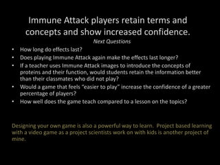 Immune Attack players retain terms and
concepts and show increased confidence.
Next Questions
• How long do effects last?
• Does playing Immune Attack again make the effects last longer?
• If a teacher uses Immune Attack images to introduce the concepts of
proteins and their function, would students retain the information better
than their classmates who did not play?
• Would a game that feels “easier to play” increase the confidence of a greater
percentage of players?
• How well does the game teach compared to a lesson on the topics?
Designing your own game is also a powerful way to learn. Project based learning
with a video game as a project scientists work on with kids is another project of
mine.
 