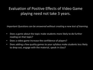 Evaluation of Positive Effects of Video Game
playing need not take 3 years.
Important Questions can be answered without creating a new test of learning.
• Does a game about the topic make students more likely to do further
reading on that topic?
• Does a video game increase the confidence of players?
• Does adding a few quality games to your syllabus make students less likely
to drop out, engage with the material, speak in class?
 