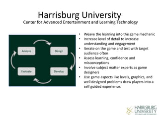 Harrisburg University
Center for Advanced Entertainment and Learning Technology
Analyze
DevelopEvaluate
Design
• Weave the learning into the game mechanic
• Increase level of detail to increase
understanding and engagement
• Iterate on the game and test with target
audience often
• Assess learning, confidence and
misconceptions
• Involve subject matter experts as game
designers
• Use game aspects like levels, graphics, and
well designed problems draw players into a
self guided experience.
 