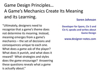 “Ultimately, designers need to
recognize that a game’s theme does
not determine its meaning. Instead,
meaning emerges from a game’s
mechanics – the set of decisions and
consequences unique to each one.
What does a game ask of the player?
What does it punish, and what does it
reward? What strategies and styles
does the game encourage? Answering
these questions reveals what a game
is actually about.”
Game Design Principles…
A Game’s Mechanics Create Its Meaning
and its Learning. Soren Johnson
Developer for Spore, Civ 3 and
Civ 4, speaks and writes about
Game Design
www.designer-notes.com
 