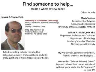 Find someone to help…
create a whole review panel!
Others include
Maria Santore
Department of Polymer
Science and Engineering
University of Massachusetts, Amherst
William A. Muller, MD, PhD
Magerstadt Professor and Chairman
Department of Pathology
Feinberg School of Medicine
Northwestern University
My PhD advisor, committee members,
friends, chemists and biologists…
40 member “Science Advisory Group”
is proud to have their names associated
with our game and a line for “outreach”
on their CV.
Called me asking to help, recruited his
colleagues, answers crazy questions, and asks
crazy questions of his colleagues on our behalf.
 