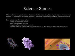 Science Games
A “Science Game” is a game that allows the player to Gather information, Make a hypothesis, experiment and get
feedback. A science game lets a player learn about concepts by experimenting with them, like a scientist would.
Game features help allow player to learn
Tutorial: small problems to solve
Levels that increase in difficulty
Integration of learning into the mechanic
Feedback and clues: damage on the player’s character -or – two molecules drawn to look compatible
 