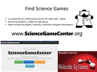 www.ScienceGameCenter.org
 A curated list of >120 Science Games for older kids - adults
 Search by platform, subject or age group
 Read reviews by players, teachers, scientists and game developers
Brought to you by
Find Science Games
 