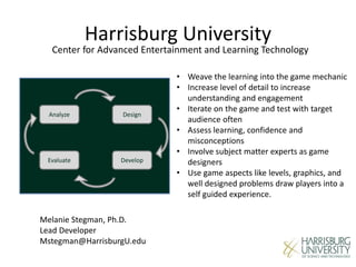 Harrisburg University
Center for Advanced Entertainment and Learning Technology
Analyze
DevelopEvaluate
Design
• Weave the learning into the game mechanic
• Increase level of detail to increase
understanding and engagement
• Iterate on the game and test with target
audience often
• Assess learning, confidence and
misconceptions
• Involve subject matter experts as game
designers
• Use game aspects like levels, graphics, and
well designed problems draw players into a
self guided experience.
Melanie Stegman, Ph.D.
Lead Developer
Mstegman@HarrisburgU.edu
 
