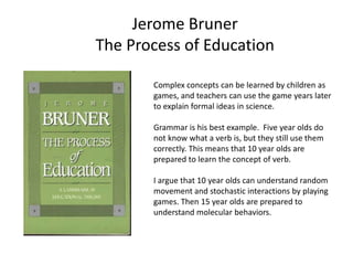 Jerome Bruner
The Process of Education
Complex concepts can be learned by children as
games, and teachers can use the game years later
to explain formal ideas in science.
Grammar is his best example. Five year olds do
not know what a verb is, but they still use them
correctly. This means that 10 year olds are
prepared to learn the concept of verb.
I argue that 10 year olds can understand random
movement and stochastic interactions by playing
games. Then 15 year olds are prepared to
understand molecular behaviors.
 