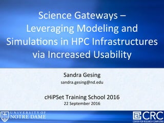 Sandra	
  Gesing	
  
sandra.gesing@nd.edu	
  
	
  
cHiPSet	
  Training	
  School	
  2016	
  
22	
  September	
  2016	
  
Science	
  Gateways	
  –	
  	
  
Leveraging	
  Modeling	
  and	
  
SimulaDons	
  in	
  HPC	
  Infrastructures	
  
via	
  Increased	
  Usability	
  	
  	
  
 