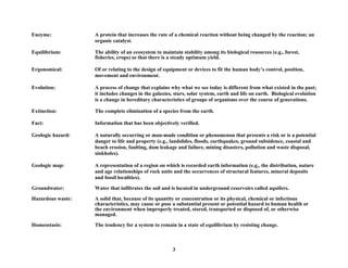 Enzyme: A protein that increases the rate of a chemical reaction without being changed by the reaction; an
organic catalyst.
Equilibrium: The ability of an ecosystem to maintain stability among its biological resources (e.g., forest,
fisheries, crops) so that there is a steady optimum yield.
Ergonomical: Of or relating to the design of equipment or devices to fit the human body’s control, position,
movement and environment.
Evolution: A process of change that explains why what we see today is different from what existed in the past;
it includes changes in the galaxies, stars, solar system, earth and life on earth. Biological evolution
is a change in hereditary characteristics of groups of organisms over the course of generations.
Extinction: The complete elimination of a species from the earth.
Fact: Information that has been objectively verified.
Geologic hazard: A naturally occurring or man-made condition or phenomenon that presents a risk or is a potential
danger to life and property (e.g., landslides, floods, earthquakes, ground subsidence, coastal and
beach erosion, faulting, dam leakage and failure, mining disasters, pollution and waste disposal,
sinkholes).
Geologic map: A representation of a region on which is recorded earth information (e.g., the distribution, nature
and age relationships of rock units and the occurrences of structural features, mineral deposits
and fossil localities).
Groundwater: Water that infiltrates the soil and is located in underground reservoirs called aquifers.
Hazardous waste: A solid that, because of its quantity or concentration or its physical, chemical or infectious
characteristics, may cause or pose a substantial present or potential hazard to human health or
the environment when improperly treated, stored, transported or disposed of, or otherwise
managed.
Homeostasis: The tendency for a system to remain in a state of equilibrium by resisting change.
3
 