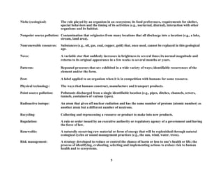 Niche (ecological): The role played by an organism in an ecosystem; its food preferences, requirements for shelter,
special behaviors and the timing of its activities (e.g., nocturnal, diurnal), interaction with other
organisms and its habitat.
Nonpoint source pollution: Contamination that originates from many locations that all discharge into a location (e.g., a lake,
stream, land area).
Nonrenewable resources: Substances (e.g., oil, gas, coal, copper, gold) that, once used, cannot be replaced in this geological
age.
Nova: A variable star that suddenly increases in brightness to several times its normal magnitude and
returns to its original appearance in a few weeks to several months or years.
Patterns: Repeated processes that are exhibited in a wide variety of ways; identifiable recurrences of the
element and/or the form.
Pest: A label applied to an organism when it is in competition with humans for some resource.
Physical technology: The ways that humans construct, manufacture and transport products.
Point source pollution: Pollutants discharged from a single identifiable location (e.g., pipes, ditches, channels, sewers,
tunnels, containers of various types).
Radioactive isotope: An atom that gives off nuclear radiation and has the same number of protons (atomic number) as
another atom but a different number of neutrons.
Recycling: Collecting and reprocessing a resource or product to make into new products.
Regulation: A rule or order issued by an executive authority or regulatory agency of a government and having
the force of law.
Renewable: A naturally occurring raw material or form of energy that will be replenished through natural
ecological cycles or sound management practices (e.g., the sun, wind, water, trees).
Risk management: A strategy developed to reduce or control the chance of harm or loss to one’s health or life; the
process of identifying, evaluating, selecting and implementing actions to reduce risk to human
health and to ecosystems.
5
 