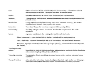 Scale: Relates concepts and ideas to one another by some measurement (e.g., quantitative, numeral,
abstract, ideological); provides a measure of size and/or incremental change.
Science: Search for understanding the natural world using inquiry and experimentation.
Shredder: Through chewing and/or grinding, microorganisms feed on non-woody coarse particulate matter,
primarily leaves.
Stream order: Energy and nutrient flow that increases as water moves toward the oceans (e.g., the smallest
stream (primary) that ends when rivers flow into oceans).
Succession: The series of changes that occur in an ecosystem with the passing of time.
Sustainability: The ability to keep in existence or maintain. A sustainable ecosystem is one that can be
maintained.
System: A group of related objects that work together to achieve a desired result.
Closed Loop system: A group of related objects that have feedback and can modify themselves.
Open Loop system: A group of related objects that do not have feedback and cannot modify themselves.
Subsystem: A group of related objects that make up a larger system (e.g., automobiles have electrical systems,
fuel systems).
Technological design
process: Recognizing the problem, proposing a solution, implementing the solution, evaluating the solution
and communicating the problem, design and solution.
Technology education: The application of tools, materials, processes and systems to solve problems and extend human
capabilities.
Theory of evolution: A theory that the various types of animals and plants have their origin in other preexisting types
and that the distinguishable differences are due to modification in successive generations.
6
 