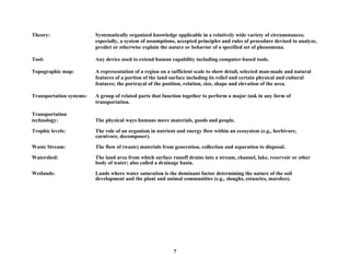 Theory: Systematically organized knowledge applicable in a relatively wide variety of circumstances;
especially, a system of assumptions, accepted principles and rules of procedure devised to analyze,
predict or otherwise explain the nature or behavior of a specified set of phenomena.
Tool: Any device used to extend human capability including computer-based tools.
Topographic map: A representation of a region on a sufficient scale to show detail, selected man-made and natural
features of a portion of the land surface including its relief and certain physical and cultural
features; the portrayal of the position, relation, size, shape and elevation of the area.
Transportation systems: A group of related parts that function together to perform a major task in any form of
transportation.
Transportation
technology: The physical ways humans move materials, goods and people.
Trophic levels: The role of an organism in nutrient and energy flow within an ecosystem (e.g., herbivore,
carnivore, decomposer).
Waste Stream: The flow of (waste) materials from generation, collection and separation to disposal.
Watershed: The land area from which surface runoff drains into a stream, channel, lake, reservoir or other
body of water; also called a drainage basin.
Wetlands: Lands where water saturation is the dominant factor determining the nature of the soil
development and the plant and animal communities (e.g., sloughs, estuaries, marshes).
7
 