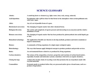 SCIENCE GLOSSARY
Abiotic: A nonliving factor or element (e.g., light, water, heat, rock, energy, mineral).
Acid deposition: Precipitation with a pH less than 5.6 that forms in the atmosphere when certain pollutants mix
with water vapor.
Allele: Any of a set of possible forms of a gene.
Biochemical conversion: The changing of organic matter into other chemical forms.
Biological diversity: The variety and complexity of species present and interacting in an ecosystem and the relative
abundance of each.
Biomass conversion: The changing of organic matter that has been produced by photosynthesis into useful liquid, gas
or fuel.
Biomedical technology: The application of health care theories to develop methods, products and tools to maintain or
improve homeostasis.
Biomes: A community of living organisms of a single major ecological region.
Biotechnology: The ways that humans apply biological concepts to produce products and provide services.
Biotic: An environmental factor related to or produced by living organisms.
Carbon chemistry: The science of the composition, structure, properties and reactions of carbon based matter,
especially of atomic and molecular systems; sometimes referred to as organic chemistry.
Closing the loop: A link in the circular chain of recycling events that promotes the use of products made with
recycled materials.
Commodities: Economic goods or products before they are processed and/or given a brand name, such as a
product of agriculture.
1
 