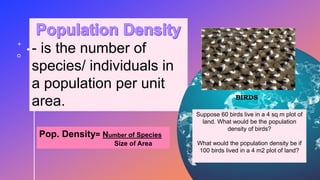 - is the number of
species/ individuals in
a population per unit
area.
Pop. Density= Number of Species
Size of Area
BIRDS
Suppose 60 birds live in a 4 sq m plot of
land. What would be the population
density of birds?
What would the population density be if
100 birds lived in a 4 m2 plot of land?
 