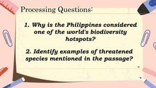 1. Why is the Philippines considered
one of the world's biodiversity
hotspots?
2. Identify examples of threatened
species mentioned in the passage?
Processing Questions:
 