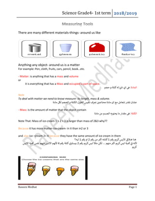 Science Grade4- 1st term 2018/2019
Raneen Medhat Page 1
There are many different materials-things- around us like
Anything-any object- around us is a matter
For example: Pen, cloth, fruits, cars, pencil, book…etc.
- Matter: is anything that has a mass and volume
or
it is everything that has a Mass and occupied a part of space.
‫الماد‬‫ة‬‫حجم‬ ‫و‬ ‫كتلة‬‫له‬ ‫ئ‬‫ش‬ ‫اي‬ ‫ىه‬ :
Note
To deal with matter we need to know-measure- its length, mass & volume.
‫مادة‬ ‫لكل‬ ‫الحجم‬‫و‬ ‫الكتلة‬ ‫الطول‬ ‫نقيس‬ ‫نعرف‬ ‫ن‬‫محتاجي‬ ‫مادة‬ ‫اى‬ ‫مع‬ ‫نتعامل‬ ‫نقدر‬ ‫عشان‬
- Mass: is the amount of matter that the object contain
‫الكتلة‬‫مقدار‬ ‫ىه‬:‫مادة‬ ‫من‬ ‫الجسم‬ ‫يحتويه‬ ‫ما‬
Note That: Mass of ice-cream 1 > 2 > 3 is larger than mass of 2&3 why??
Because it has more matter-ice-cream- in it than in2 or 3
and also ice –cream 2= 4 because they have the same amount of ice cream in them
‫رقم‬ ‫كريم‬‫االيس‬
‫ى‬
‫هنالق‬ ‫هنا‬1‫رقم‬ ‫من‬ ‫ر‬‫اكب‬ ‫كتلته‬2‫رقم‬ ‫او‬1‫ليه؟‬
... ‫منهم‬ ‫ر‬‫اكب‬ ‫كريم‬‫ايس‬ ‫كمية‬ ‫ي‬
‫ن‬
‫ق‬ ‫ألنه‬‫رقم‬ ‫كريم‬‫ايس‬ ‫مثال‬ ‫لكن‬2‫رقم‬ ‫كتلة‬‫بيساوي‬4‫االيس‬ ‫كمية‬‫نفس‬ ‫فيهم‬ ‫ن‬‫االتني‬ ‫ألنهم‬
‫كريم‬
 