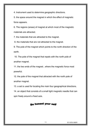 19 01145614089 
4. Instrument used to determine geographic directions. 
5. the space around the magnet in which the effect of magnetic force appears. 
6. The regions (areas) of magnet at which most of the magnetic materials are attracted. 
7. the materials that are attracted to the magnet. 
8. the materials that are not attracted to the magnet. 
9. The pole of the magnet which points to the north direction of the earth. 
10. The pole of the magnet that repels with the north pole of another magnet. 
11. the two ends of the magnet , where the magnetic force most powerful. 
12. the pole of the magnet that attracted with the north pole of another magnet. 
13. a set is used for locating the main four geographical directions. 
14. an object that consists of a small light magnetic needle that can spin freely around a fixed axis. 
 