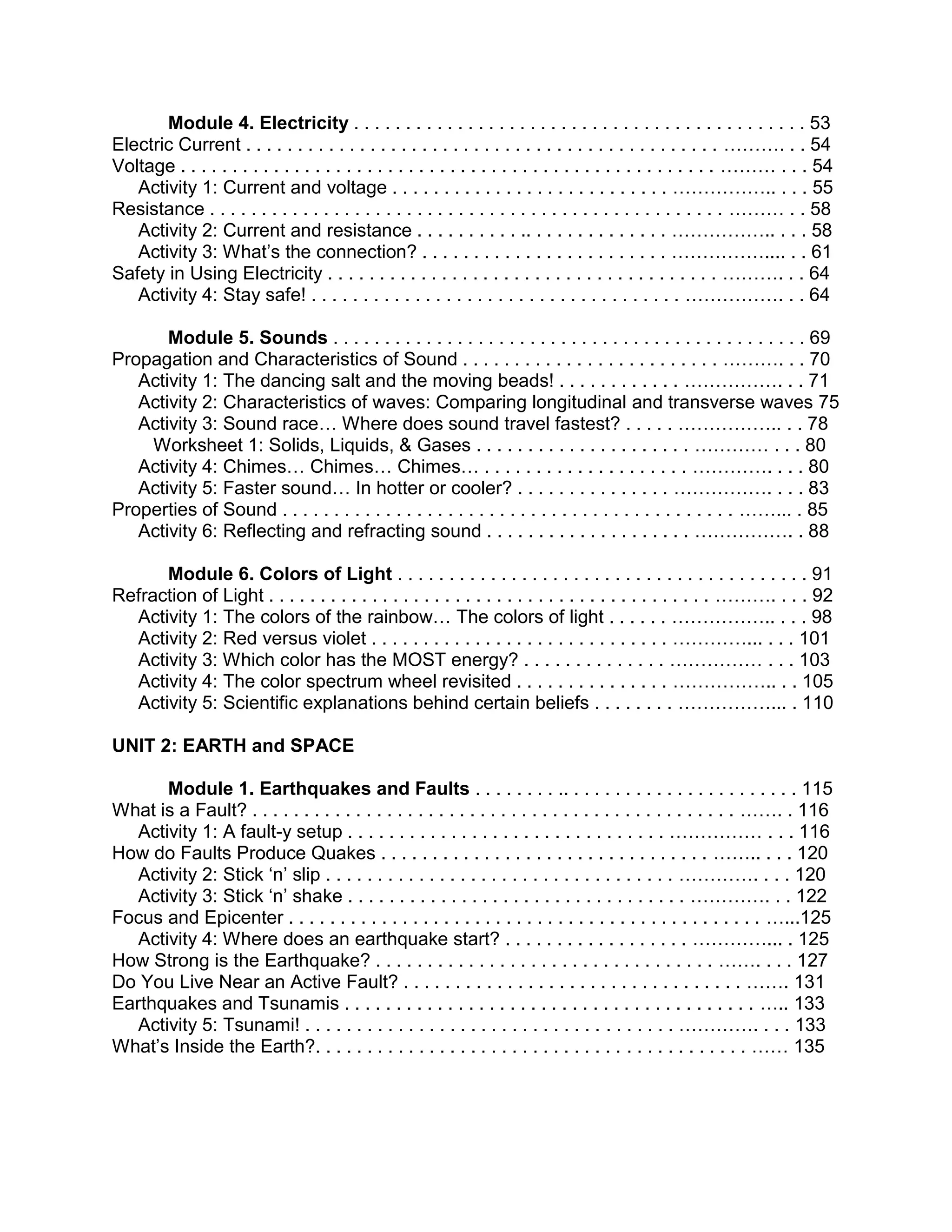 Module 4. Electricity . . . . . . . . . . . . . . . . . . . . . . . . . . . . . . . . . . . . . . . . . . . . 53
Electric Current . . . . . . . . . . . . . . . . . . . . . . . . . . . . . . . . . . . . . . . . . . . . . . ………. . . 54
Voltage . . . . . . . . . . . . . . . . . . . . . . . . . . . . . . . . . . . . . . . . . . . . . . . . . . . . ……… . . . 54
Activity 1: Current and voltage . . . . . . . . . . . . . . . . . . . . . . . . . . . …………….. . . . 55
Resistance . . . . . . . . . . . . . . . . . . . . . . . . . . . . . . . . . . . . . . . . . . . . . . . . . . ……… . . 58
Activity 2: Current and resistance . . . . . . . . . . .. . . . . . . . . . . . . . …………….. . . . 58
Activity 3: What’s the connection? . . . . . . . . . . . . . . . . . . . . . . . . …………….... . . 61
Safety in Using Electricity . . . . . . . . . . . . . . . . . . . . . . . . . . . . . . . . . . . . . . ………. . . 64
Activity 4: Stay safe! . . . . . . . . . . . . . . . . . . . . . . . . . . . . . . . . . . . . ……………. . . 64
Module 5. Sounds . . . . . . . . . . . . . . . . . . . . . . . . . . . . . . . . . . . . . . . . . . . . . . 69
Propagation and Characteristics of Sound . . . . . . . . . . . . . . . . . . . . . . . . . ………. . . 70
Activity 1: The dancing salt and the moving beads! . . . . . . . . . . . . ……………. . . 71
Activity 2: Characteristics of waves: Comparing longitudinal and transverse waves 75
Activity 3: Sound race… Where does sound travel fastest? . . . . . …………….. . . 78
Worksheet 1: Solids, Liquids, & Gases . . . . . . . . . . . . . . . . . . . . . ………… . . . 80
Activity 4: Chimes… Chimes… Chimes… . . . . . . . . . . . . . . . . . . . . …………. . . . 80
Activity 5: Faster sound… In hotter or cooler? . . . . . . . . . . . . . . . ……………. . . . 83
Properties of Sound . . . . . . . . . . . . . . . . . . . . . . . . . . . . . . . . . . . . . . . . . . . . ……... . 85
Activity 6: Reflecting and refracting sound . . . . . . . . . . . . . . . . . . . . ……………. . 88
Module 6. Colors of Light . . . . . . . . . . . . . . . . . . . . . . . . . . . . . . . . . . . . . . . . 91
Refraction of Light . . . . . . . . . . . . . . . . . . . . . . . . . . . . . . . . . . . . . . . . . . . ………. . . . 92
Activity 1: The colors of the rainbow… The colors of light . . . . . . …………….. . . . 98
Activity 2: Red versus violet . . . . . . . . . . . . . . . . . . . . . . . . . . . . . …………... . . . 101
Activity 3: Which color has the MOST energy? . . . . . . . . . . . . . . …………… . . . 103
Activity 4: The color spectrum wheel revisited . . . . . . . . . . . . . . . …………….. . . 105
Activity 5: Scientific explanations behind certain beliefs . . . . . . . . ……………... . 110
UNIT 2: EARTH and SPACE
Module 1. Earthquakes and Faults . . . . . . . . .. . . . . . . . . . . . . . . . . . . . . . . 115
What is a Fault? . . . . . . . . . . . . . . . . . . . . . . . . . . . . . . . . . . . . . . . . . . . . . . . ……. . 116
Activity 1: A fault-y setup . . . . . . . . . . . . . . . . . . . . . . . . . . . . . . . …………… . . . 116
How do Faults Produce Quakes . . . . . . . . . . . . . . . . . . . . . . . . . . . . . . . . …….. . . . 120
Activity 2: Stick ‘n’ slip . . . . . . . . . . . . . . . . . . . . . . . . . . . . . . . . . . …………. . . . 120
Activity 3: Stick ‘n’ shake . . . . . . . . . . . . . . . . . . . . . . . . . . . . . . . . . …………. . . 122
Focus and Epicenter . . . . . . . . . . . . . . . . . . . . . . . . . . . . . . . . . . . . . . . . . . . . . . …...125
Activity 4: Where does an earthquake start? . . . . . . . . . . . . . . . . . . …………... . 125
How Strong is the Earthquake? . . . . . . . . . . . . . . . . . . . . . . . . . . . . . . . . . ……. . . . 127
Do You Live Near an Active Fault? . . . . . . . . . . . . . . . . . . . . . . . . . . . . . . . . . ……. 131
Earthquakes and Tsunamis . . . . . . . . . . . . . . . . . . . . . . . . . . . . . . . . . . . . . . . . ….. 133
Activity 5: Tsunami! . . . . . . . . . . . . . . . . . . . . . . . . . . . . . . . . . . . . …………. . . . 133
What’s Inside the Earth?. . . . . . . . . . . . . . . . . . . . . . . . . . . . . . . . . . . . . . . . . . …… 135

 