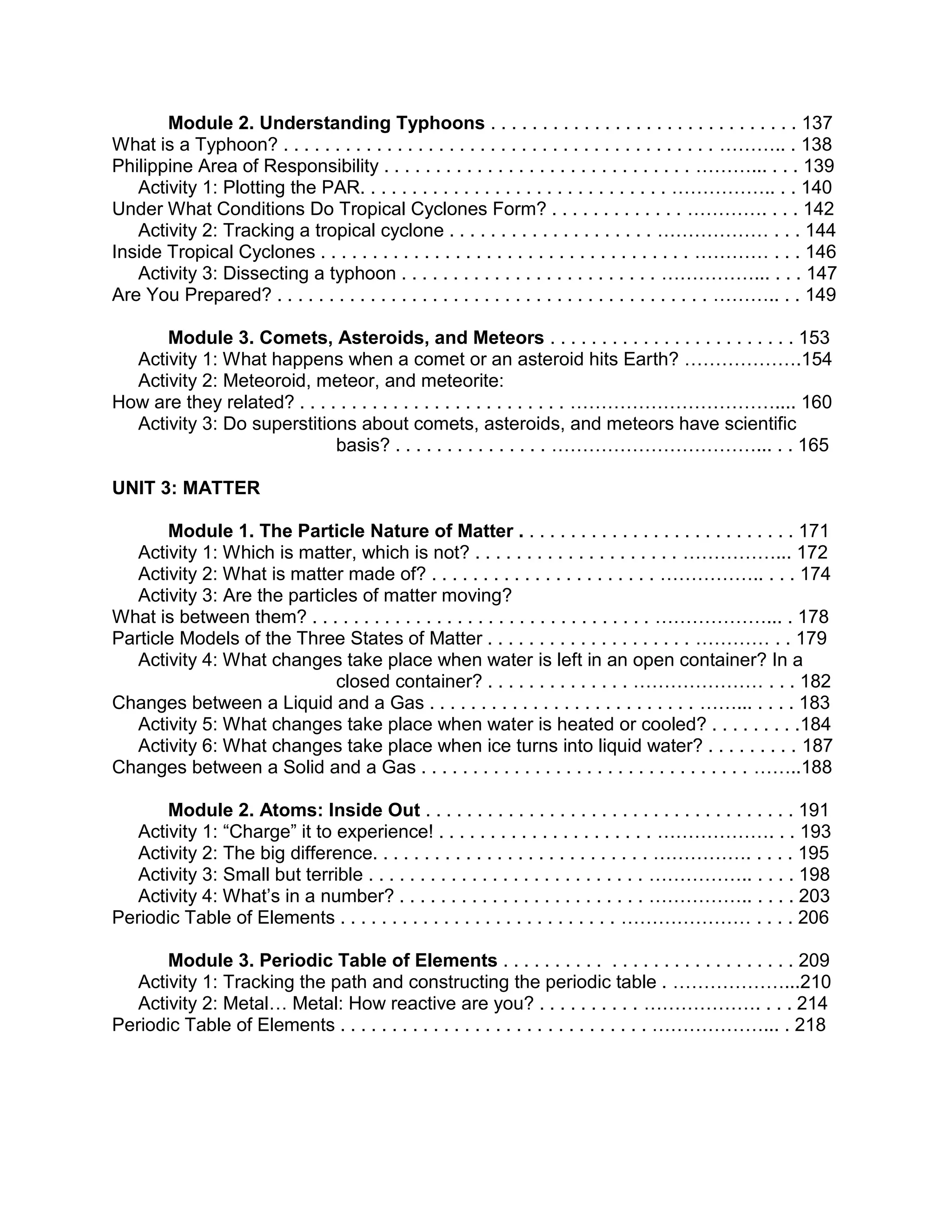 Module 2. Understanding Typhoons . . . . . . . . . . . . . . . . . . . . . . . . . . . . . . 137
What is a Typhoon? . . . . . . . . . . . . . . . . . . . . . . . . . . . . . . . . . . . . . . . . . . ……….. . 138
Philippine Area of Responsibility . . . . . . . . . . . . . . . . . . . . . . . . . . . . . . ………... . . . 139
Activity 1: Plotting the PAR. . . . . . . . . . . . . . . . . . . . . . . . . . . . . . …………….. . . 140
Under What Conditions Do Tropical Cyclones Form? . . . . . . . . . . . . . …………. . . . 142
Activity 2: Tracking a tropical cyclone . . . . . . . . . . . . . . . . . . . . ……………… . . . 144
Inside Tropical Cyclones . . . . . . . . . . . . . . . . . . . . . . . . . . . . . . . . . . . . ………… . . . 146
Activity 3: Dissecting a typhoon . . . . . . . . . . . . . . . . . . . . . . . . . ……………... . . . 147
Are You Prepared? . . . . . . . . . . . . . . . . . . . . . . . . . . . . . . . . . . . . . . . . . . ……….. . . 149
Module 3. Comets, Asteroids, and Meteors . . . . . . . . . . . . . . . . . . . . . . . . 153
Activity 1: What happens when a comet or an asteroid hits Earth? ……………….154
Activity 2: Meteoroid, meteor, and meteorite:
How are they related? . . . . . . . . . . . . . . . . . . . . . . . . . . …………………………….... 160
Activity 3: Do superstitions about comets, asteroids, and meteors have scientific
basis? . . . . . . . . . . . . . . . ……………………………... . . 165
UNIT 3: MATTER
Module 1. The Particle Nature of Matter . . . . . . . . . . . . . . . . . . . . . . . . . . . 171
Activity 1: Which is matter, which is not? . . . . . . . . . . . . . . . . . . . . ……………... 172
Activity 2: What is matter made of? . . . . . . . . . . . . . . . . . . . . . . …………….. . . . 174
Activity 3: Are the particles of matter moving?
What is between them? . . . . . . . . . . . . . . . . . . . . . . . . . . . . . . . . . ………………... . 178
Particle Models of the Three States of Matter . . . . . . . . . . . . . . . . . . . . ………… . . 179
Activity 4: What changes take place when water is left in an open container? In a
closed container? . . . . . . . . . . . . . . ………………… . . . 182
Changes between a Liquid and a Gas . . . . . . . . . . . . . . . . . . . . . . . . . . ……... . . . . 183
Activity 5: What changes take place when water is heated or cooled? . . . . . . . . .184
Activity 6: What changes take place when ice turns into liquid water? . . . . . . . . . 187
Changes between a Solid and a Gas . . . . . . . . . . . . . . . . . . . . . . . . . . . . . . . . ……..188
Module 2. Atoms: Inside Out . . . . . . . . . . . . . . . . . . . . . . . . . . . . . . . . . . . . 191
Activity 1: “Charge” it to experience! . . . . . . . . . . . . . . . . . . . . . ………………. . . 193
Activity 2: The big difference. . . . . . . . . . . . . . . . . . . . . . . . . . . ……………. . . . . 195
Activity 3: Small but terrible . . . . . . . . . . . . . . . . . . . . . . . . . . . …………….. . . . . 198
Activity 4: What’s in a number? . . . . . . . . . . . . . . . . . . . . . . . . …………….. . . . . 203
Periodic Table of Elements . . . . . . . . . . . . . . . . . . . . . . . . . . . ………………… . . . . 206
Module 3. Periodic Table of Elements . . . . . . . . . . . . . . . . . . . . . . . . . . . . 209
Activity 1: Tracking the path and constructing the periodic table . ………………...210
Activity 2: Metal… Metal: How reactive are you? . . . . . . . . . . ………………. . . . 214
Periodic Table of Elements . . . . . . . . . . . . . . . . . . . . . . . . . . . . . . ………………... . 218

 