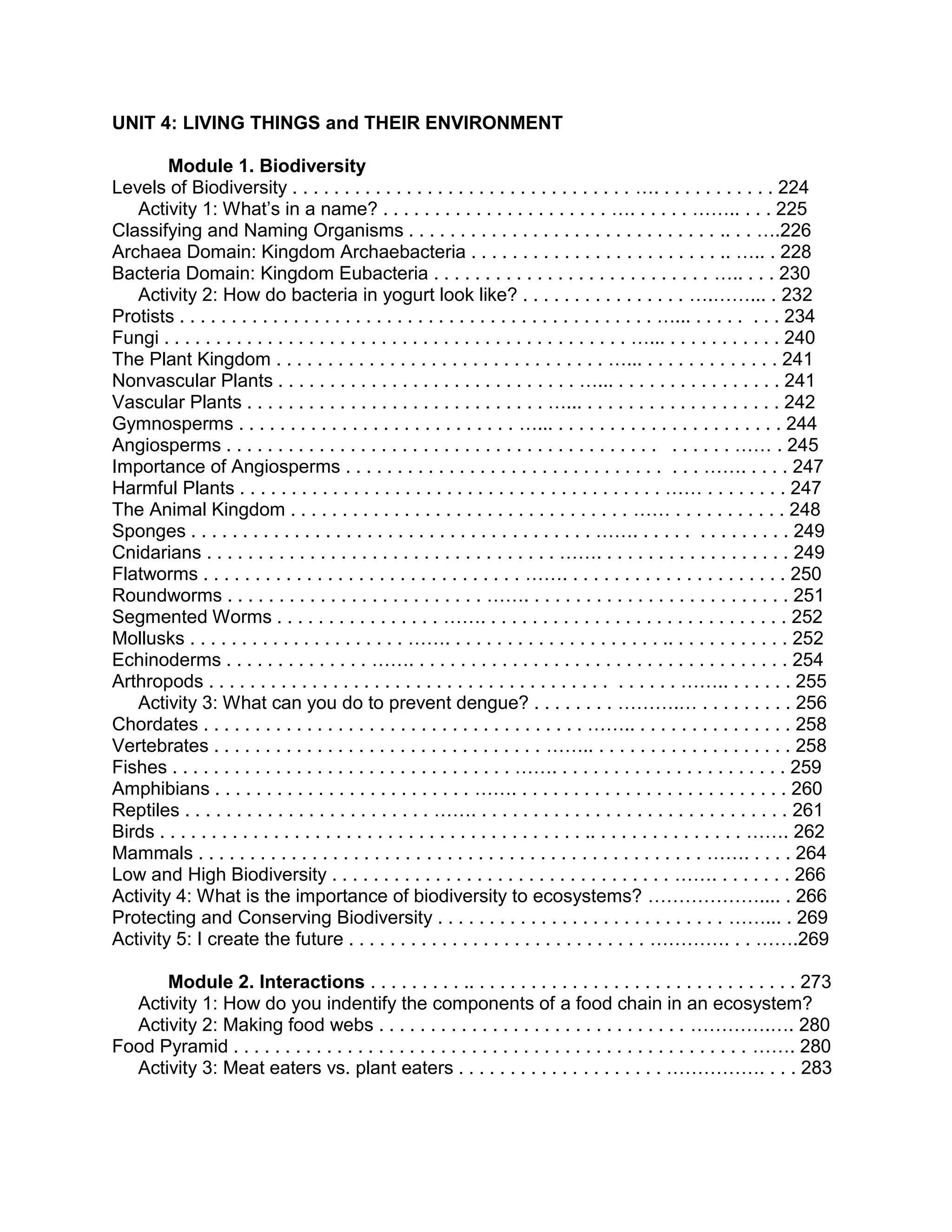 UNIT 4: LIVING THINGS and THEIR ENVIRONMENT
Module 1. Biodiversity
Levels of Biodiversity . . . . . . . . . . . . . . . . . . . . . . . . . . . . . . . . . …. . . . . . . . . . . . 224
Activity 1: What’s in a name? . . . . . . . . . . . . . . . . . . . . . . …. . . . . . …….. . . . 225
Classifying and Naming Organisms . . . . . . . . . . . . . . . . . . . . . . . . . . . . . . .. . . ….226
Archaea Domain: Kingdom Archaebacteria . . . . . . . . . . . . . . . . . . . . . . . . .. ….. . 228
Bacteria Domain: Kingdom Eubacteria . . . . . . . . . . . . . . . . . . . . . . . . . . . ….. . . . 230
Activity 2: How do bacteria in yogurt look like? . . . . . . . . . . . . . . . . ….……... . 232
Protists . . . . . . . . . . . . . . . . . . . . . . . . . . . . . . . . . . . . . . . . . . . . . . …... . . . . . . . . 234
Fungi . . . . . . . . . . . . . . . . . . . . . . . . . . . . . . . . . . . . . . . . . . . . . …... . . . . . . . . . . . 240
The Plant Kingdom . . . . . . . . . . . . . . . . . . . . . . . . . . . . . . . . …... . . . . . . . . . . . . . 241
Nonvascular Plants . . . . . . . . . . . . . . . . . . . . . . . . . . . . . …... . . . . . . . . . . . . . . . . 241
Vascular Plants . . . . . . . . . . . . . . . . . . . . . . . . . . . . . …... . . . . . . . . . . . . . . . . . . . 242
Gymnosperms . . . . . . . . . . . . . . . . . . . . . . . . . . . …... . . . . . . . . . . . . . . . . . . . . . . 244
Angiosperms . . . . . . . . . . . . . . . . . . . . . . . . . . . . . . . . . . . . . . . . . . . . . . . . …… . 245
Importance of Angiosperms . . . . . . . . . . . . . . . . . . . . . . . . . . . . . . . . . . ……. . . . . 247
Harmful Plants . . . . . . . . . . . . . . . . . . . . . . . . . . . . . . . . . . . . . . . . . …… . . . . . . . . 247
The Animal Kingdom . . . . . . . . . . . . . . . . . . . . . . . . . . . . . . . . . …… . . . . . . . . . . . 248
Sponges . . . . . . . . . . . . . . . . . . . . . . . . . . . . . . . . . . . . . . . ……. . . . . . . . . . . . . . . 249
Cnidarians . . . . . . . . . . . . . . . . . . . . . . . . . . . . . . . . . . ……. . . . . . . . . . . . . . . . . . . 249
Flatworms . . . . . . . . . . . . . . . . . . . . . . . . . . . . . . . ……. . . . . . . . . . . . . . . . . . . . . . 250
Roundworms . . . . . . . . . . . . . . . . . . . . . . . . . ……. . . . . . . . . . . . . . . . . . . . . . . . . . 251
Segmented Worms . . . . . . . . . . . . . . . . ……. . . . . . . . . . . . . . . . . . . . . . . . . . . . . . 252
Mollusks . . . . . . . . . . . . . . . . . . . . . ……. . . . . . . . . . . . . . . . . . . . . .. . . . . . . . . . . . 252
Echinoderms . . . . . . . . . . . . . . ……. . . . . . . . . . . . . . . . . . . . . . . . . . . . . . . . . . . . . 254
Arthropods . . . . . . . . . . . . . . . . . . . . . . . . . . . . . . . . . . . . . . . . . . . . . …….. . . . . . . 255
Activity 3: What can you do to prevent dengue? . . . . . . . . ……….… . . . . . . . . . 256
Chordates . . . . . . . . . . . . . . . . . . . . . . . . . . . . . . . . . . . . . …….. . . . . . . . . . . . . . . . 258
Vertebrates . . . . . . . . . . . . . . . . . . . . . . . . . . . . . . . . …….. . . . . . . . . . . . . . . . . . . . 258
Fishes . . . . . . . . . . . . . . . . . . . . . . . . . . . . . . . . . ……. . . . . . . . . . . . . . . . . . . . . . . 259
Amphibians . . . . . . . . . . . . . . . . . . . . . . . . . ……. . . . . . . . . . . . . . . . . . . . . . . . . . . 260
Reptiles . . . . . . . . . . . . . . . . . . . . . . . . ……. . . . . . . . . . . . . . . . . . . . . . . . . . . . . . . 261
Birds . . . . . . . . . . . . . . . . . . . . . . . . . . . . . . . . . . . . . . . . . .. . . . . . . . . . . . . . . ……. 262
Mammals . . . . . . . . . . . . . . . . . . . . . . . . . . . . . . . . . . . . . . . . . . . . . . . . . ……. . . . . 264
Low and High Biodiversity . . . . . . . . . . . . . . . . . . . . . . . . . . . . . . . . . ……. . . . . . . . 266
Activity 4: What is the importance of biodiversity to ecosystems? ……………….... . 266
Protecting and Conserving Biodiversity . . . . . . . . . . . . . . . . . . . . . . . . . . . . ……... . 269
Activity 5: I create the future . . . . . . . . . . . . . . . . . . . . . . . . . . . . . …………. . . …….269
Module 2. Interactions . . . . . . . . . .. . . . . . . . . . . . . . . . . . . . . . . . . . . . . . . . 273
Activity 1: How do you indentify the components of a food chain in an ecosystem?
Activity 2: Making food webs . . . . . . . . . . . . . . . . . . . . . . . . . . . . . . ………….…. 280
Food Pyramid . . . . . . . . . . . . . . . . . . . . . . . . . . . . . . . . . . . . . . . . . . . . . . . . . . ……. 280
Activity 3: Meat eaters vs. plant eaters . . . . . . . . . . . . . . . . . . . . ……………. . . . 283

 