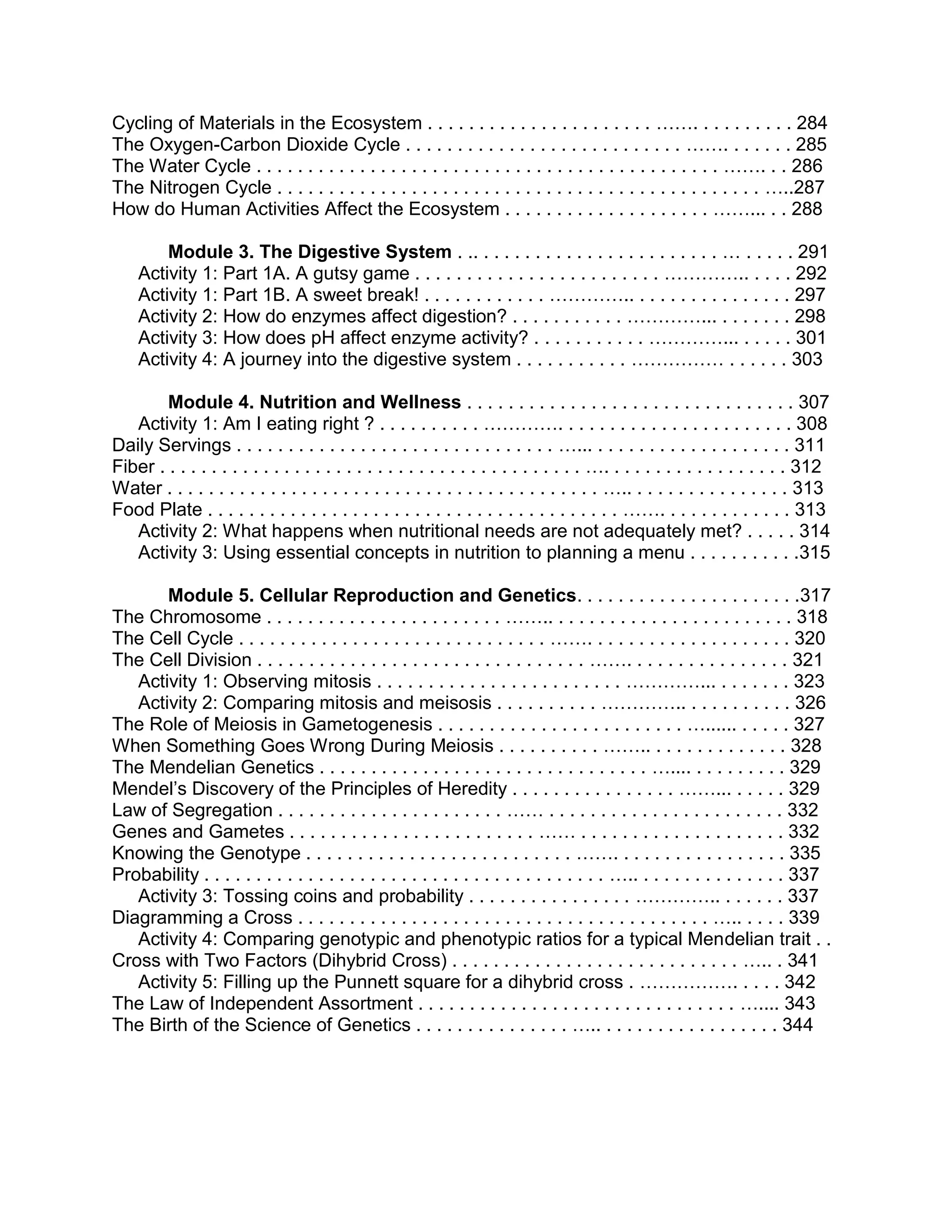 Cycling of Materials in the Ecosystem . . . . . . . . . . . . . . . . . . . . . . ……. . . . . . . . . . 284
The Oxygen-Carbon Dioxide Cycle . . . . . . . . . . . . . . . . . . . . . . . . . . . ……. . . . . . . 285
The Water Cycle . . . . . . . . . . . . . . . . . . . . . . . . . . . . . . . . . . . . . . . . . . . . . ……. . . 286
The Nitrogen Cycle . . . . . . . . . . . . . . . . . . . . . . . . . . . . . . . . . . . . . . . . . . . . . . . …..287
How do Human Activities Affect the Ecosystem . . . . . . . . . . . . . . . . . . . . ……... . . 288
Module 3. The Digestive System . .. . . . . . . . . . . . . . . . . . . . . . . . … . . . . . 291
Activity 1: Part 1A. A gutsy game . . . . . . . . . . . . . . . . . . . . . . . . ………….. . . . . 292
Activity 1: Part 1B. A sweet break! . . . . . . . . . . . . ………….. . . . . . . . . . . . . . . . 297
Activity 2: How do enzymes affect digestion? . . . . . . . . . . . …………... . . . . . . . 298
Activity 3: How does pH affect enzyme activity? . . . . . . . . . . . …………... . . . . . 301
Activity 4: A journey into the digestive system . . . . . . . . . . . …………… . . . . . . 303
Module 4. Nutrition and Wellness . . . . . . . . . . . . . . . . . . . . . . . . . . . . . . . . 307
Activity 1: Am I eating right ? . . . . . . . . . . …………. . . . . . . . . . . . . . . . . . . . . . . 308
Daily Servings . . . . . . . . . . . . . . . . . . . . . . . . . . . . . . . …... . . . . . . . . . . . . . . . . . . . 311
Fiber . . . . . . . . . . . . . . . . . . . . . . . . . . . . . . . . . . . . . . . . . …. . . . . . . . . . . . . . . . . . 312
Water . . . . . . . . . . . . . . . . . . . . . . . . . . . . . . . . . . . . . . . . . . ….. . . . . . . . . . . . . . . . 313
Food Plate . . . . . . . . . . . . . . . . . . . . . . . . . . . . . . . . . . . . . . . . ……. . . . . . . . . . . . . 313
Activity 2: What happens when nutritional needs are not adequately met? . . . . . 314
Activity 3: Using essential concepts in nutrition to planning a menu . . . . . . . . . . .315
Module 5. Cellular Reproduction and Genetics. . . . . . . . . . . . . . . . . . . . . .317
The Chromosome . . . . . . . . . . . . . . . . . . . . . . . …….. . . . . . . . . . . . . . . . . . . . . . . . 318
The Cell Cycle . . . . . . . . . . . . . . . . . . . . . . . . . . . . . . ……. . . . . . . . . . . . . . . . . . . . 320
The Cell Division . . . . . . . . . . . . . . . . . . . . . . . . . . . . . . . . ……. . . . . . . . . . . . . . . . 321
Activity 1: Observing mitosis . . . . . . . . . . . . . . . . . . . . . . . . …………... . . . . . . . 323
Activity 2: Comparing mitosis and meisosis . . . . . . . . . . ………….. . . . . . . . . . . 326
The Role of Meiosis in Gametogenesis . . . . . . . . . . . . . . . . . . . . . . . . …...... . . . . . 327
When Something Goes Wrong During Meiosis . . . . . . . . . . …….. . . . . . . . . . . . . . 328
The Mendelian Genetics . . . . . . . . . . . . . . . . . . . . . . . . . . . . . . . . ….... . . . . . . . . . 329
Mendel’s Discovery of the Principles of Heredity . . . . . . . . . . . . . . . . ……... . . . . . 329
Law of Segregation . . . . . . . . . . . . . . . . . . . . . . …… . . . . . . . . . . . . . . . . . . . . . . . 332
Genes and Gametes . . . . . . . . . . . . . . . . . . . . . . . . …… . . . . . . . . . . . . . . . . . . . . 332
Knowing the Genotype . . . . . . . . . . . . . . . . . . . . . . . . . . ……. . . . . . . . . . . . . . . . . 335
Probability . . . . . . . . . . . . . . . . . . . . . . . . . . . . . . . . . . . . . . . ….. . . . . . . . . . . . . . . 337
Activity 3: Tossing coins and probability . . . . . . . . . . . . . . . . ………….. . . . . . . 337
Diagramming a Cross . . . . . . . . . . . . . . . . . . . . . . . . . . . . . . . . . . . . . . . . ….. . . . . 339
Activity 4: Comparing genotypic and phenotypic ratios for a typical Mendelian trait . .
Cross with Two Factors (Dihybrid Cross) . . . . . . . . . . . . . . . . . . . . . . . . . . . . ….. . 341
Activity 5: Filling up the Punnett square for a dihybrid cross . ……………. . . . . 342
The Law of Independent Assortment . . . . . . . . . . . . . . . . . . . . . . . . . . . . . . . ….... 343
The Birth of the Science of Genetics . . . . . . . . . . . . . . . ….. . . . . . . . . . . . . . . . . . 344

 