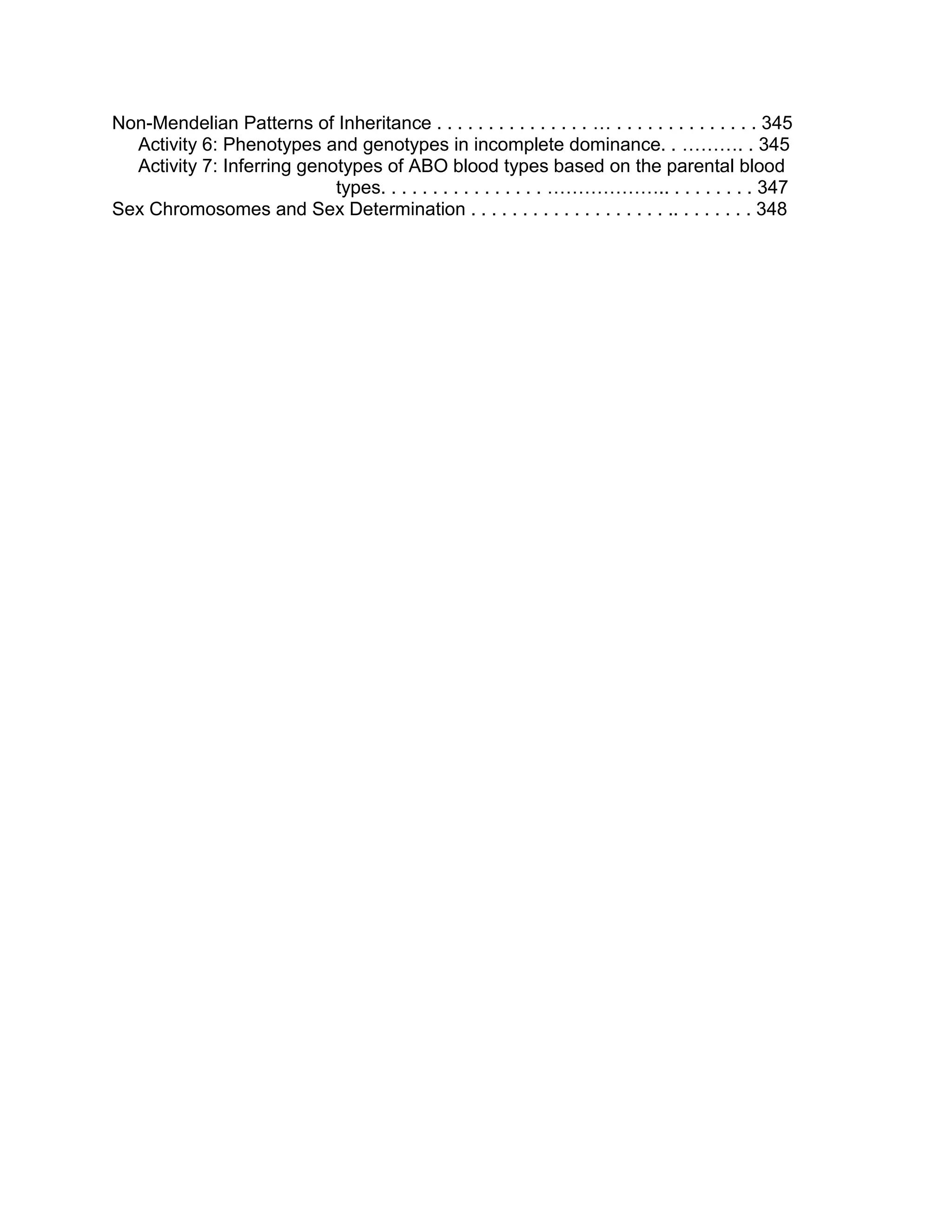 Non-Mendelian Patterns of Inheritance . . . . . . . . . . . . . . . … . . . . . . . . . . . . . . 345
Activity 6: Phenotypes and genotypes in incomplete dominance. . ………. . 345
Activity 7: Inferring genotypes of ABO blood types based on the parental blood
types. . . . . . . . . . . . . . . . ……………….. . . . . . . . . 347
Sex Chromosomes and Sex Determination . . . . . . . . . . . . . . . . . . . .. . . . . . . . 348

 