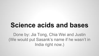 Science acids and bases 
Done by: Jia Tong, Chia Wei and Justin 
(We would put Sasank’s name if he wasn’t in 
India right now.) 
 
