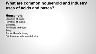 What are common household and industry 
uses of acids and bases? 
Household: 
Cleaning of pipes. 
Removal of stains. 
Batteries. 
Fertilisers and dyes 
Soap 
Paper Manufacturing 
Drinks-especially sweet drinks 
 
