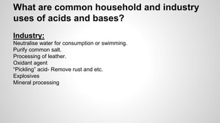 What are common household and industry 
uses of acids and bases? 
Industry: 
Neutralise water for consumption or swimming. 
Purify common salt. 
Processing of leather. 
Oxidant agent 
“Pickling” acid- Remove rust and etc. 
Explosives 
Mineral processing 
 