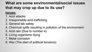 What are some environmental/social issues 
that may crop up due to its use? 
Issues: 
1. Acid attacks 
2. Irresponsible acid trafficking 
3. General lab safety 
4. Chemical spills resulting in pollution of the environment 
5. Acid rain (Due to number 4) 
6. Living organisms dying 
7. Metal corrosion 
8. War (The start of political tensions) 
 