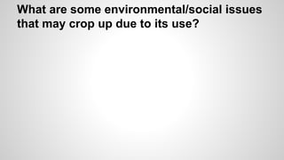 What are some environmental/social issues 
that may crop up due to its use? 
 