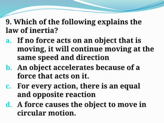 9. Which of the following explains the
law of inertia?
a. If no force acts on an object that is
moving, it will continue moving at the
same speed and direction
b. An object accelerates because of a
force that acts on it.
c. For every action, there is an equal
and opposite reaction
d. A force causes the object to move in
circular motion.
 