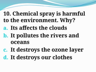 10. Chemical spray is harmful
to the environment. Why?
a. Its affects the clouds
b. It pollutes the rivers and
oceans
c. It destroys the ozone layer
d. It destroys our clothes
 