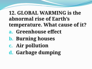 12. GLOBAL WARMING is the
abnormal rise of Earth’s
temperature. What cause of it?
a. Greenhouse effect
b. Burning houses
c. Air pollution
d. Garbage dumping
 
