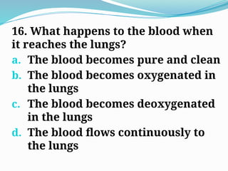 16. What happens to the blood when
it reaches the lungs?
a. The blood becomes pure and clean
b. The blood becomes oxygenated in
the lungs
c. The blood becomes deoxygenated
in the lungs
d. The blood flows continuously to
the lungs
 