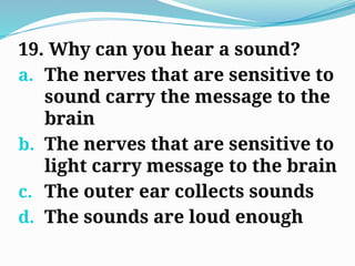 19. Why can you hear a sound?
a. The nerves that are sensitive to
sound carry the message to the
brain
b. The nerves that are sensitive to
light carry message to the brain
c. The outer ear collects sounds
d. The sounds are loud enough
 