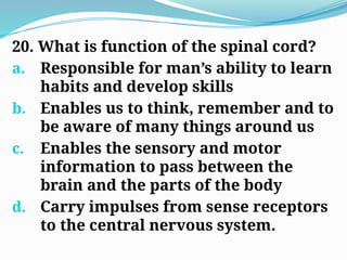 20. What is function of the spinal cord?
a. Responsible for man’s ability to learn
habits and develop skills
b. Enables us to think, remember and to
be aware of many things around us
c. Enables the sensory and motor
information to pass between the
brain and the parts of the body
d. Carry impulses from sense receptors
to the central nervous system.
 