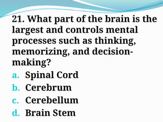 21. What part of the brain is the
largest and controls mental
processes such as thinking,
memorizing, and decision-
making?
a. Spinal Cord
b. Cerebrum
c. Cerebellum
d. Brain Stem
 