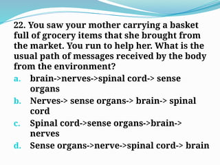 22. You saw your mother carrying a basket
full of grocery items that she brought from
the market. You run to help her. What is the
usual path of messages received by the body
from the environment?
a. brain->nerves->spinal cord-> sense
organs
b. Nerves-> sense organs-> brain-> spinal
cord
c. Spinal cord->sense organs->brain->
nerves
d. Sense organs->nerve->spinal cord-> brain
 