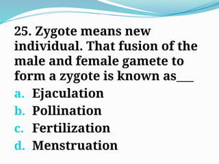 25. Zygote means new
individual. That fusion of the
male and female gamete to
form a zygote is known as___
a. Ejaculation
b. Pollination
c. Fertilization
d. Menstruation
 