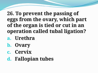 26. To prevent the passing of
eggs from the ovary, which part
of the organ is tied or cut in an
operation called tubal ligation?
a. Urethra
b. Ovary
c. Cervix
d. Fallopian tubes
 