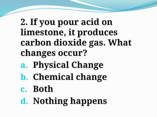 2. If you pour acid on
limestone, it produces
carbon dioxide gas. What
changes occur?
a. Physical Change
b. Chemical change
c. Both
d. Nothing happens
 